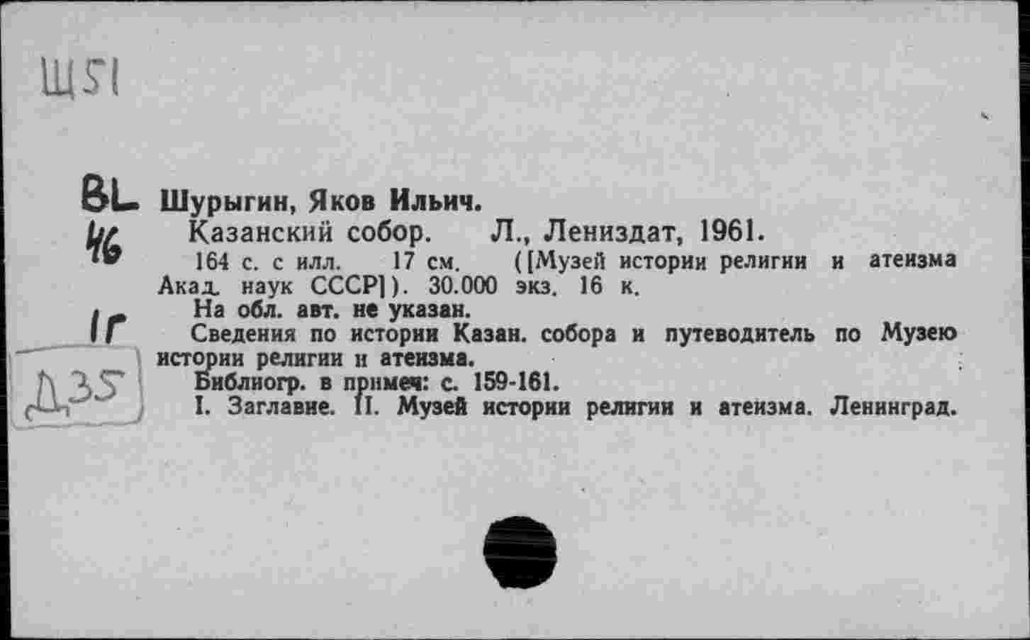 ﻿Щ£І
BL. te
Шурыгин, Яков Ильич.
Казанский собор. Л., Лениздат, 1961.
164 с. с илл. 17 см. ([Музей истории религии Акад, наук СССР]). 30.000 экз. 16 к.
На обл. авт. не указан.
Сведения по истории Казан, собора и путеводитель истории религии и атеизма.
Библиогр. в прнмеч: с. 159-161.
I. Заглавие. II. Музей истории религии и атеизма.
и атеизма по Музею Ленинград.